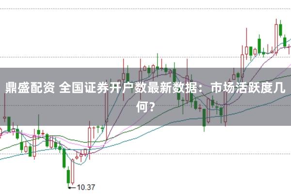 鼎盛配资 全国证券开户数最新数据：市场活跃度几何？