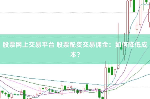股票网上交易平台 股票配资交易佣金：如何降低成本？