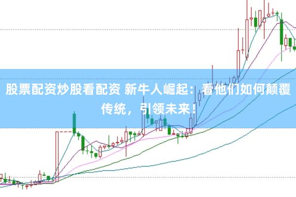 股票配资炒股看配资 新牛人崛起：看他们如何颠覆传统，引领未来！