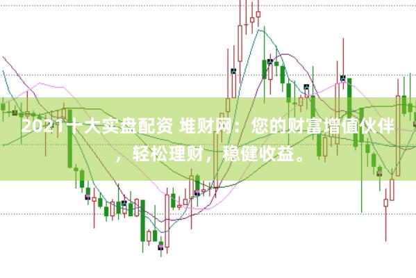 2021十大实盘配资 堆财网：您的财富增值伙伴，轻松理财，稳健收益。