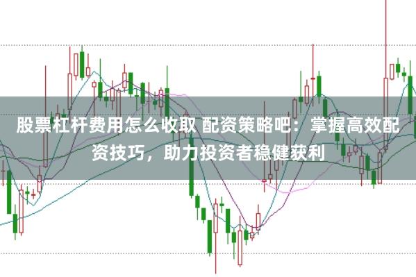 股票杠杆费用怎么收取 配资策略吧：掌握高效配资技巧，助力投资者稳健获利