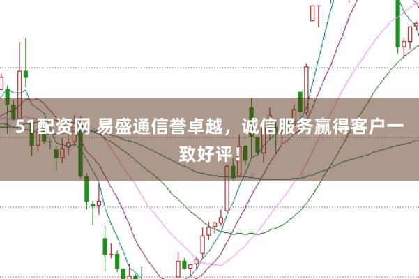 51配资网 易盛通信誉卓越，诚信服务赢得客户一致好评！