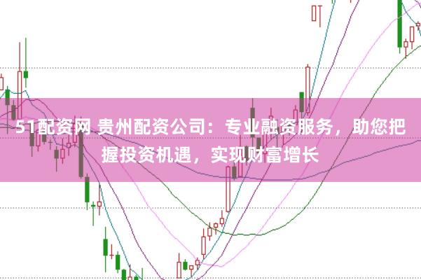 51配资网 贵州配资公司：专业融资服务，助您把握投资机遇，实现财富增长