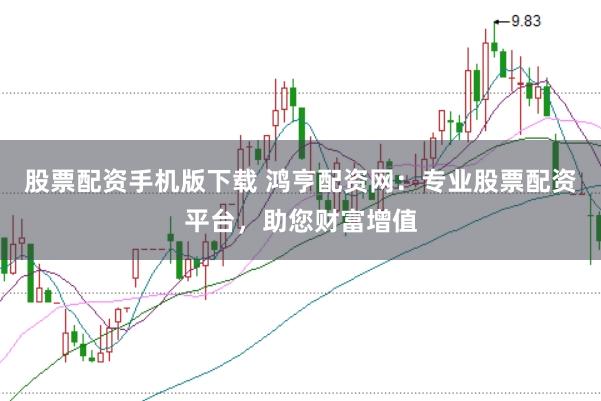 股票配资手机版下载 鸿亨配资网：专业股票配资平台，助您财富增值