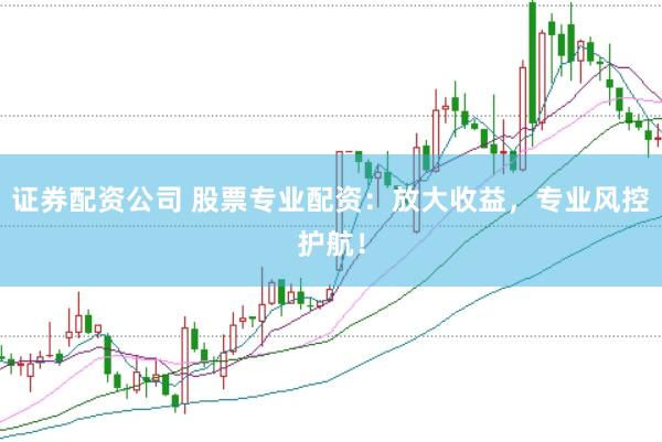 证券配资公司 股票专业配资：放大收益，专业风控护航！