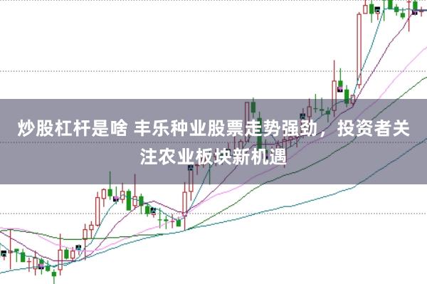 炒股杠杆是啥 丰乐种业股票走势强劲，投资者关注农业板块新机遇