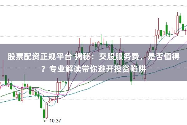 股票配资正规平台 揭秘：交股服务费，是否值得？专业解读带你避开投资陷阱