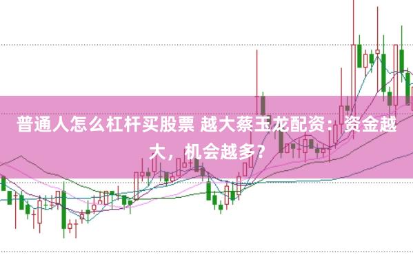普通人怎么杠杆买股票 越大蔡玉龙配资：资金越大，机会越多？