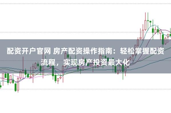 配资开户官网 房产配资操作指南：轻松掌握配资流程，实现房产投资最大化