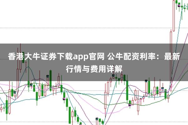 香港大牛证券下载app官网 公牛配资利率：最新行情与费用详解