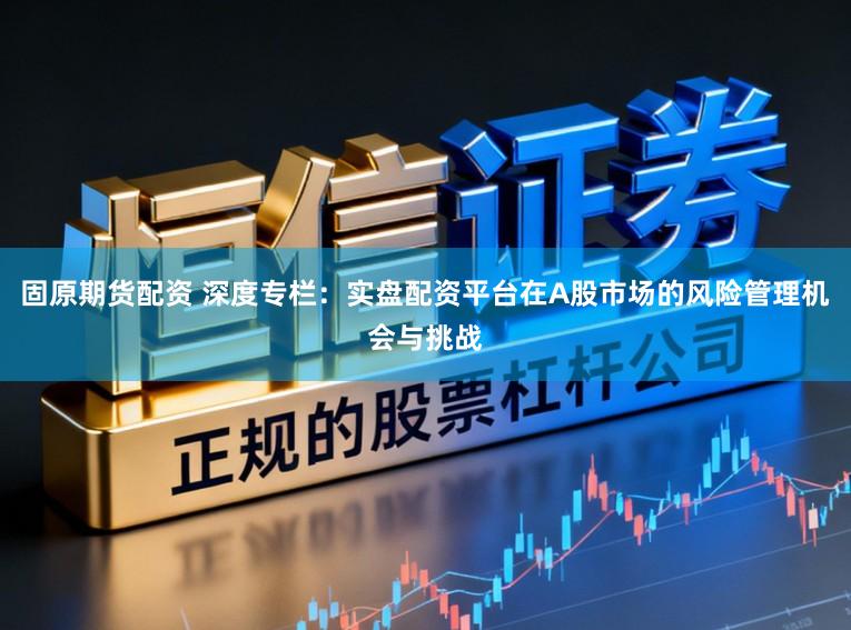 固原期货配资 深度专栏：实盘配资平台在A股市场的风险管理机会与挑战