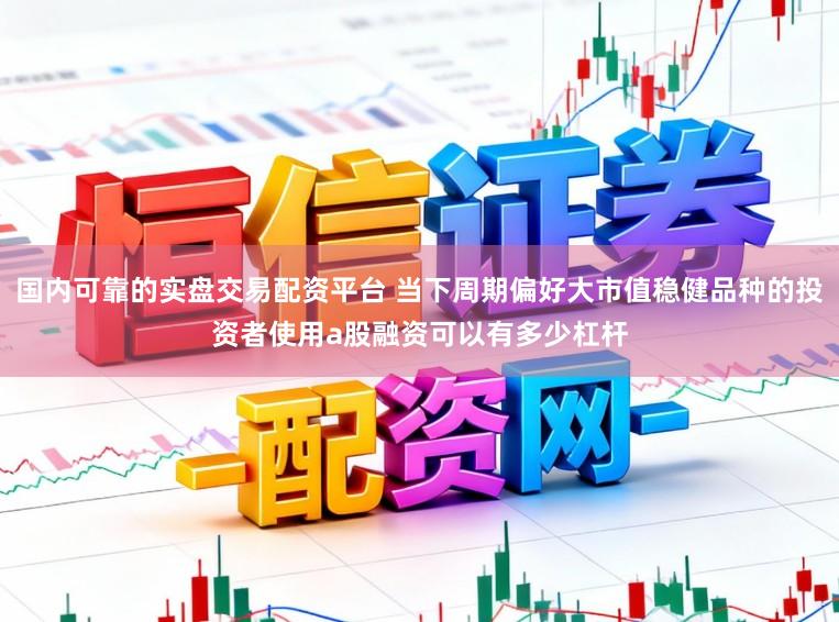 国内可靠的实盘交易配资平台 当下周期偏好大市值稳健品种的投资者使用a股融资可以有多少杠杆