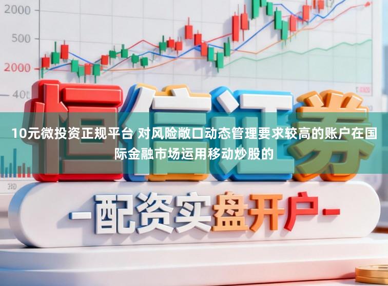 10元微投资正规平台 对风险敞口动态管理要求较高的账户在国际金融市场运用移动炒股的