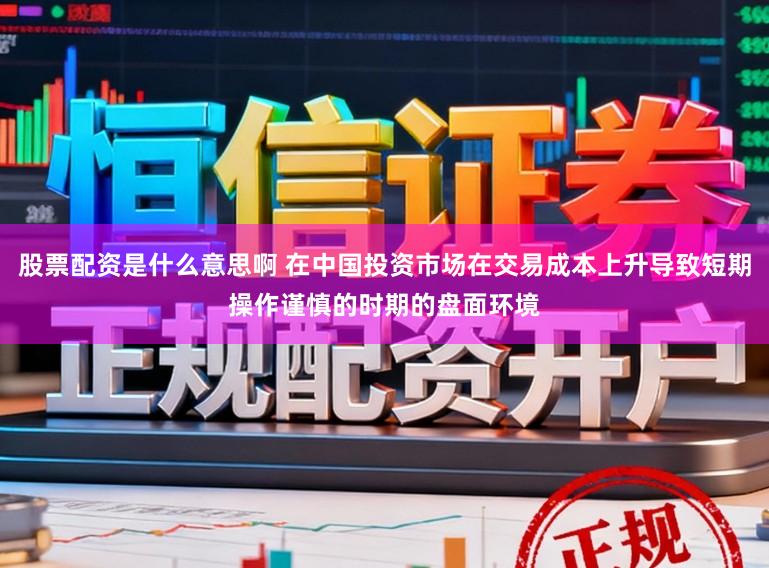 股票配资是什么意思啊 在中国投资市场在交易成本上升导致短期操作谨慎的时期的盘面环境
