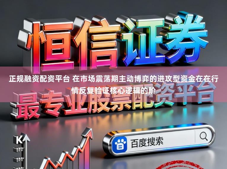 正规融资配资平台 在市场震荡期主动博弈的进攻型资金在在行情反复验证核心逻辑的阶