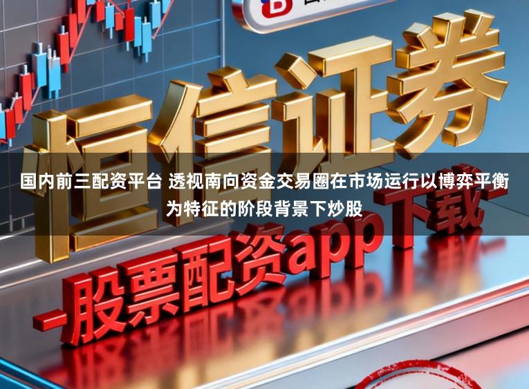 国内前三配资平台 透视南向资金交易圈在市场运行以博弈平衡为特征的阶段背景下炒股