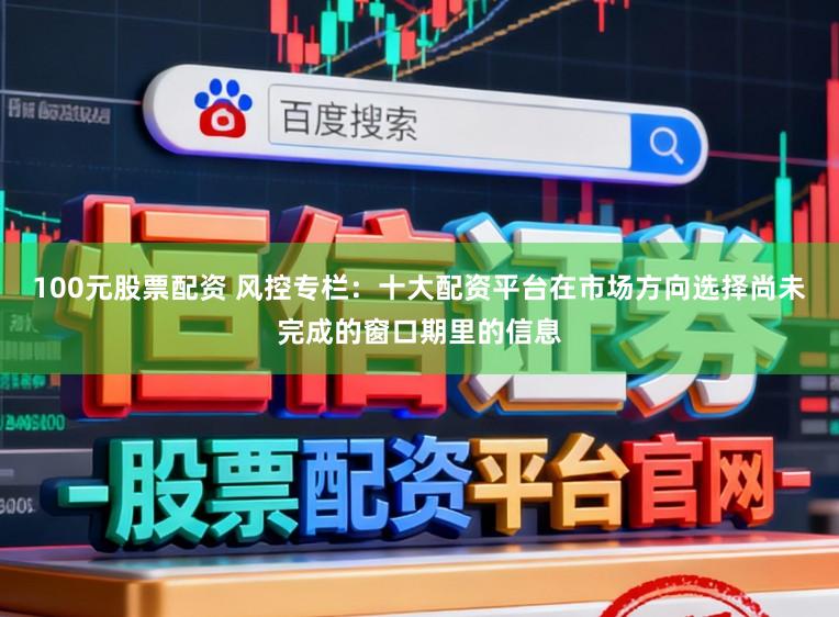 100元股票配资 风控专栏：十大配资平台在市场方向选择尚未完成的窗口期里的信息