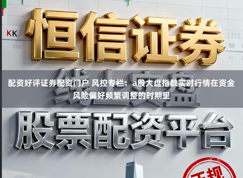 配资好评证券配资门户 风控专栏：a股大盘指数实时行情在资金风险偏好频繁调整的时期里