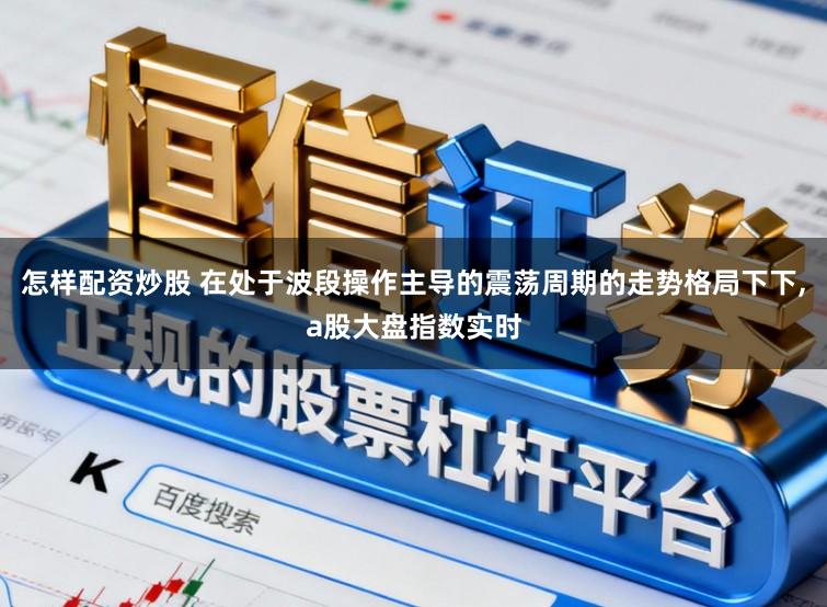 怎样配资炒股 在处于波段操作主导的震荡周期的走势格局下下,a股大盘指数实时