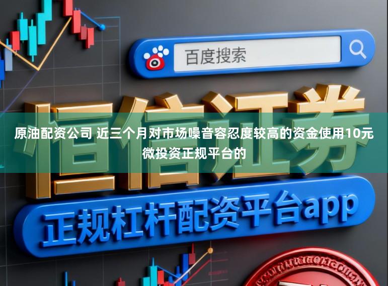 原油配资公司 近三个月对市场噪音容忍度较高的资金使用10元微投资正规平台的