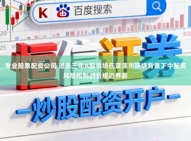 专业股票配资公司 过去三年A股市场在震荡市环境背景下中配资风险控制的合规边界新