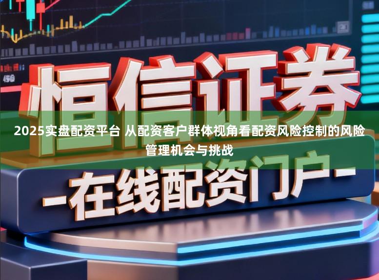 2025实盘配资平台 从配资客户群体视角看配资风险控制的风险管理机会与挑战